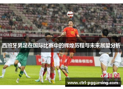 西班牙男足在国际比赛中的辉煌历程与未来展望分析 西班牙男足在国际比赛中的辉煌历程与未来展望分析