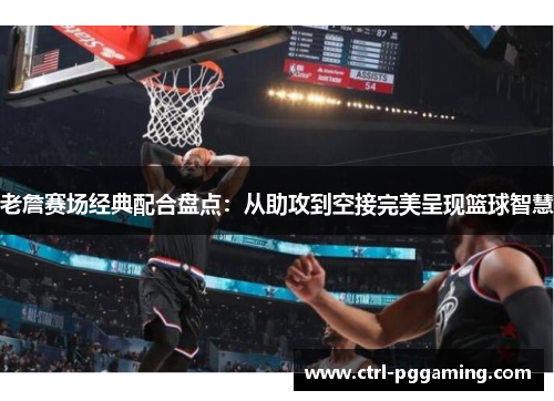 老詹赛场经典配合盘点：从助攻到空接完美呈现篮球智慧