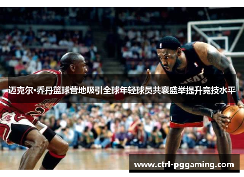 迈克尔·乔丹篮球营地吸引全球年轻球员共襄盛举提升竞技水平