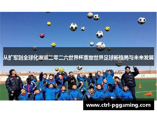 从扩军到全球化浪潮二零二六世界杯重塑世界足球新格局与未来发展