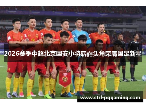 2026赛季中超北京国安小将崭露头角荣膺国足新星 2026赛季中超北京国安小将崭露头角荣膺国足新星